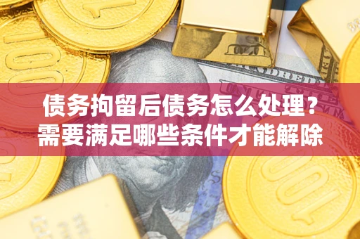 济南债务拘留后债务怎么处理？需要满足哪些条件才能解除？